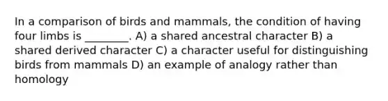 In a comparison of birds and mammals, the condition of having four limbs is ________. A) a shared ancestral character B) a shared derived character C) a character useful for distinguishing birds from mammals D) an example of analogy rather than homology