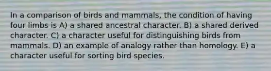 In a comparison of birds and mammals, the condition of having four limbs is A) a shared ancestral character. B) a shared derived character. C) a character useful for distinguishing birds from mammals. D) an example of analogy rather than homology. E) a character useful for sorting bird species.