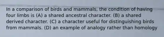 In a comparison of birds and mammals, the condition of having four limbs is (A) a shared ancestral character. (B) a shared derived character. (C) a character useful for distinguishing birds from mammals. (D) an example of analogy rather than homology