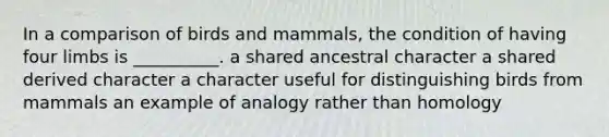 In a comparison of birds and mammals, the condition of having four limbs is __________. a shared ancestral character a shared derived character a character useful for distinguishing birds from mammals an example of analogy rather than homology