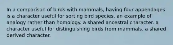 In a comparison of birds with mammals, having four appendages is a character useful for sorting bird species. an example of analogy rather than homology. a shared ancestral character. a character useful for distinguishing birds from mammals. a shared derived character.