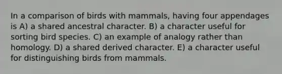 In a comparison of birds with mammals, having four appendages is A) a shared ancestral character. B) a character useful for sorting bird species. C) an example of analogy rather than homology. D) a shared derived character. E) a character useful for distinguishing birds from mammals.