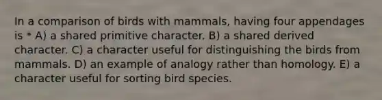 In a comparison of birds with mammals, having four appendages is * A) a shared primitive character. B) a shared derived character. C) a character useful for distinguishing the birds from mammals. D) an example of analogy rather than homology. E) a character useful for sorting bird species.