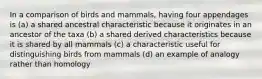 In a comparison of birds and mammals, having four appendages is (a) a shared ancestral characteristic because it originates in an ancestor of the taxa (b) a shared derived characteristics because it is shared by all mammals (c) a characteristic useful for distinguishing birds from mammals (d) an example of analogy rather than homology