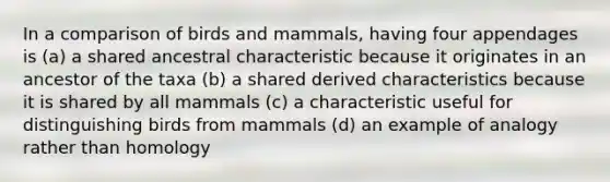 In a comparison of birds and mammals, having four appendages is (a) a shared ancestral characteristic because it originates in an ancestor of the taxa (b) a shared derived characteristics because it is shared by all mammals (c) a characteristic useful for distinguishing birds from mammals (d) an example of analogy rather than homology