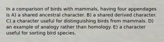 In a comparison of birds with mammals, having four appendages is A) a shared ancestral character. B) a shared derived character. C) a character useful for distinguishing birds from mammals. D) an example of analogy rather than homology. E) a character useful for sorting bird species.