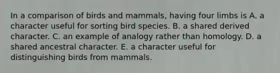 In a comparison of birds and mammals, having four limbs is A. a character useful for sorting bird species. B. a shared derived character. C. an example of analogy rather than homology. D. a shared ancestral character. E. a character useful for distinguishing birds from mammals.