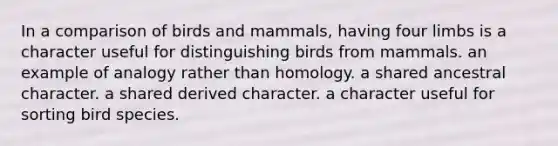 In a comparison of birds and mammals, having four limbs is a character useful for distinguishing birds from mammals. an example of analogy rather than homology. a shared ancestral character. a shared derived character. a character useful for sorting bird species.