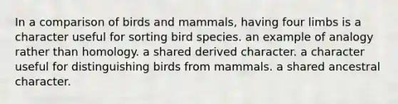 In a comparison of birds and mammals, having four limbs is a character useful for sorting bird species. an example of analogy rather than homology. a shared derived character. a character useful for distinguishing birds from mammals. a shared ancestral character.