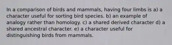 In a comparison of birds and mammals, having four limbs is a) a character useful for sorting bird species. b) an example of analogy rather than homology. c) a shared derived character d) a shared ancestral character. e) a character useful for distinguishing birds from mammals.