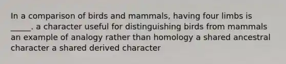 In a comparison of birds and mammals, having four limbs is _____. a character useful for distinguishing birds from mammals an example of analogy rather than homology a shared ancestral character a shared derived character