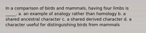 In a comparison of birds and mammals, having four limbs is _____. a. an example of analogy rather than homology b. a shared ancestral character c. a shared derived character d. a character useful for distinguishing birds from mammals