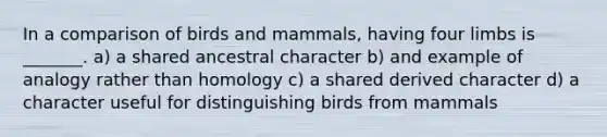 In a comparison of birds and mammals, having four limbs is _______. a) a shared ancestral character b) and example of analogy rather than homology c) a shared derived character d) a character useful for distinguishing birds from mammals