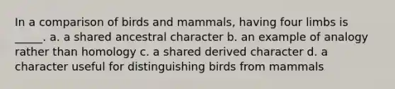 In a comparison of birds and mammals, having four limbs is _____. a. a shared ancestral character b. an example of analogy rather than homology c. a shared derived character d. a character useful for distinguishing birds from mammals