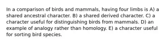 In a comparison of birds and mammals, having four limbs is A) a shared ancestral character. B) a shared derived character. C) a character useful for distinguishing birds from mammals. D) an example of analogy rather than homology. E) a character useful for sorting bird species.