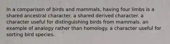 In a comparison of birds and mammals, having four limbs is a shared ancestral character. a shared derived character. a character useful for distinguishing birds from mammals. an example of analogy rather than homology. a character useful for sorting bird species.