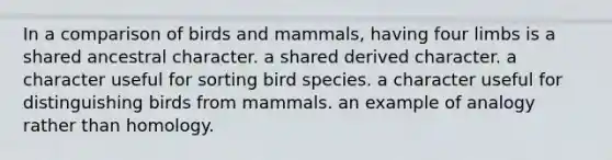 In a comparison of birds and mammals, having four limbs is a shared ancestral character. a shared derived character. a character useful for sorting bird species. a character useful for distinguishing birds from mammals. an example of analogy rather than homology.