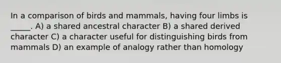 In a comparison of birds and mammals, having four limbs is _____. A) a shared ancestral character B) a shared derived character C) a character useful for distinguishing birds from mammals D) an example of analogy rather than homology