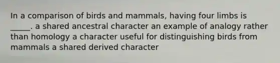 In a comparison of birds and mammals, having four limbs is _____. a shared ancestral character an example of analogy rather than homology a character useful for distinguishing birds from mammals a shared derived character