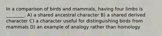 In a comparison of birds and mammals, having four limbs is ________. A) a shared ancestral character B) a shared derived character C) a character useful for distinguishing birds from mammals D) an example of analogy rather than homology