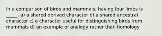 In a comparison of birds and mammals, having four limbs is _____. a) a shared derived character b) a shared ancestral character c) a character useful for distinguishing birds from mammals d) an example of analogy rather than homology