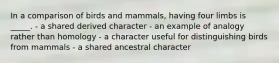 In a comparison of birds and mammals, having four limbs is _____. - a shared derived character - an example of analogy rather than homology - a character useful for distinguishing birds from mammals - a shared ancestral character