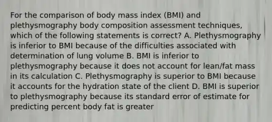 For the comparison of body mass index (BMI) and plethysmography body composition assessment techniques, which of the following statements is correct? A. Plethysmography is inferior to BMI because of the difficulties associated with determination of lung volume B. BMI is inferior to plethysmography because it does not account for lean/fat mass in its calculation C. Plethysmography is superior to BMI because it accounts for the hydration state of the client D. BMI is superior to plethysmography because its standard error of estimate for predicting percent body fat is greater