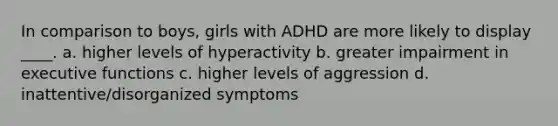 In comparison to boys, girls with ADHD are more likely to display ____. a. higher levels of hyperactivity b. greater impairment in executive functions c. higher levels of aggression d. inattentive/disorganized symptoms