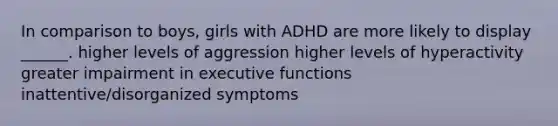 In comparison to boys, girls with ADHD are more likely to display ______. higher levels of aggression higher levels of hyperactivity greater impairment in executive functions inattentive/disorganized symptoms