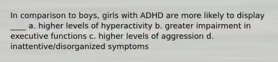 In comparison to boys, girls with ADHD are more likely to display ____ a. higher levels of hyperactivity b. greater impairment in executive functions c. higher levels of aggression d. inattentive/disorganized symptoms