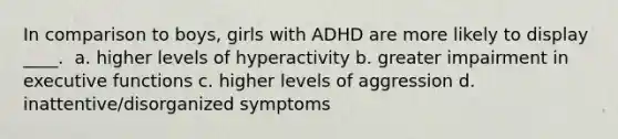 In comparison to boys, girls with ADHD are more likely to display ____. ​ a. ​higher levels of hyperactivity b. ​greater impairment in executive functions c. ​higher levels of aggression d. ​inattentive/disorganized symptoms