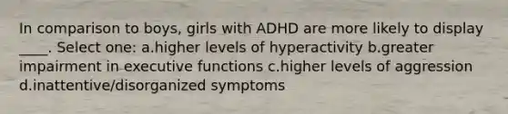 In comparison to boys, girls with ADHD are more likely to display ____. Select one: a.higher levels of hyperactivity b.greater impairment in executive functions c.higher levels of aggression d.inattentive/disorganized symptoms