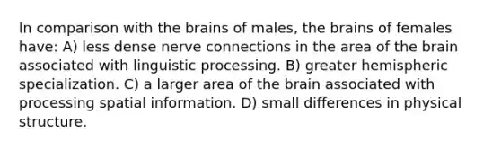 In comparison with the brains of males, the brains of females have: A) less dense nerve connections in the area of the brain associated with linguistic processing. B) greater hemispheric specialization. C) a larger area of the brain associated with processing spatial information. D) small differences in physical structure.