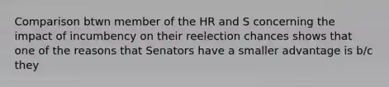 Comparison btwn member of the HR and S concerning the impact of incumbency on their reelection chances shows that one of the reasons that Senators have a smaller advantage is b/c they