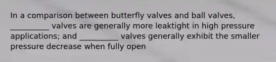 In a comparison between butterfly valves and ball valves, __________ valves are generally more leaktight in high pressure applications; and __________ valves generally exhibit the smaller pressure decrease when fully open