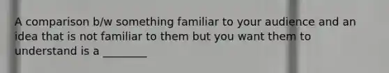 A comparison b/w something familiar to your audience and an idea that is not familiar to them but you want them to understand is a ________