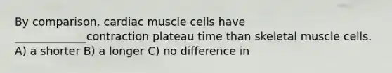 By comparison, cardiac muscle cells have _____________contraction plateau time than skeletal muscle cells. A) a shorter B) a longer C) no difference in