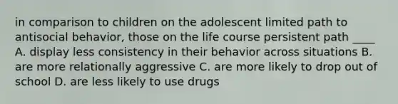 in comparison to children on the adolescent limited path to antisocial behavior, those on the life course persistent path ____ A. display less consistency in their behavior across situations B. are more relationally aggressive C. are more likely to drop out of school D. are less likely to use drugs