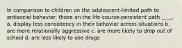 In comparison to children on the adolescent-limited path to antisocial behavior, those on the life-course-persistent path ____. a. display less consistency in their behavior across situations b. are more relationally aggressive c. are more likely to drop out of school d. are less likely to use drugs