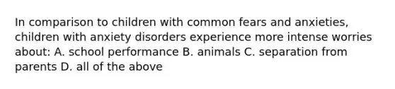 In comparison to children with common fears and anxieties, children with anxiety disorders experience more intense worries about: A. school performance B. animals C. separation from parents D. all of the above