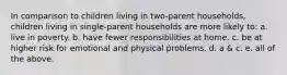 In comparison to children living in two-parent households, children living in single-parent households are more likely to: a. live in poverty. b. have fewer responsibilities at home. c. be at higher risk for emotional and physical problems. d. a & c. e. all of the above.