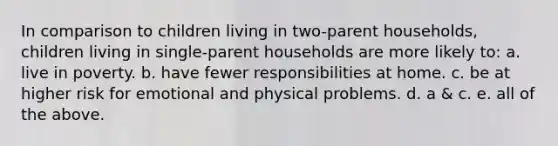 In comparison to children living in two-parent households, children living in single-parent households are more likely to: a. live in poverty. b. have fewer responsibilities at home. c. be at higher risk for emotional and physical problems. d. a & c. e. all of the above.