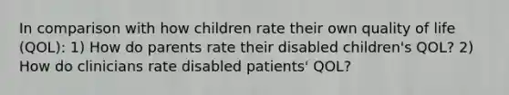 In comparison with how children rate their own quality of life (QOL): 1) How do parents rate their disabled children's QOL? 2) How do clinicians rate disabled patients' QOL?