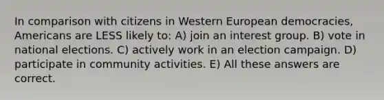 In comparison with citizens in Western European democracies, Americans are LESS likely to: A) join an interest group. B) vote in national elections. C) actively work in an election campaign. D) participate in community activities. E) All these answers are correct.