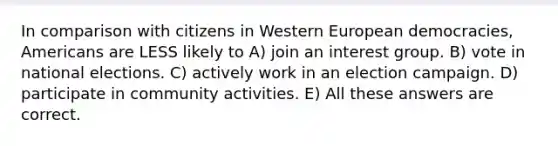 In comparison with citizens in Western European democracies, Americans are LESS likely to A) join an interest group. B) vote in national elections. C) actively work in an election campaign. D) participate in community activities. E) All these answers are correct.