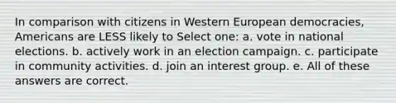 In comparison with citizens in Western European democracies, Americans are LESS likely to Select one: a. vote in national elections. b. actively work in an election campaign. c. participate in community activities. d. join an interest group. e. All of these answers are correct.