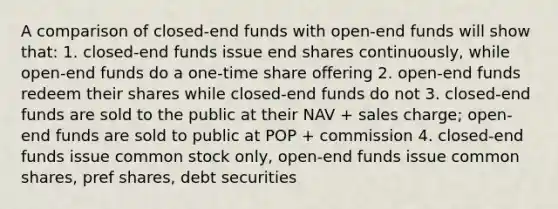 A comparison of closed-end funds with open-end funds will show that: 1. closed-end funds issue end shares continuously, while open-end funds do a one-time share offering 2. open-end funds redeem their shares while closed-end funds do not 3. closed-end funds are sold to the public at their NAV + sales charge; open-end funds are sold to public at POP + commission 4. closed-end funds issue common stock only, open-end funds issue common shares, pref shares, debt securities