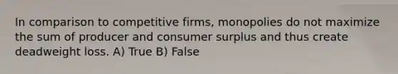 In comparison to competitive firms, monopolies do not maximize the sum of producer and consumer surplus and thus create deadweight loss. A) True B) False