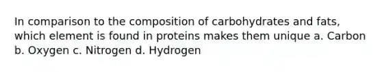 In comparison to the composition of carbohydrates and fats, which element is found in proteins makes them unique a. Carbon b. Oxygen c. Nitrogen d. Hydrogen