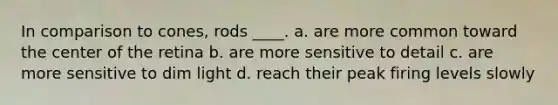 In comparison to cones, rods ____.​ a. ​are more common toward the center of the retina b. ​are more sensitive to detail c. ​are more sensitive to dim light d. ​reach their peak firing levels slowly
